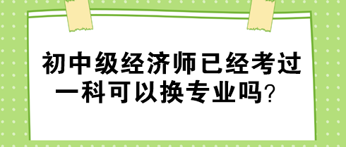 初中級經(jīng)濟師已經(jīng)考過一科可以換專業(yè)嗎？