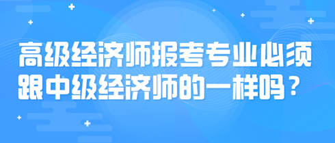 高級經(jīng)濟師報考專業(yè)必須跟中級經(jīng)濟師的一樣嗎？